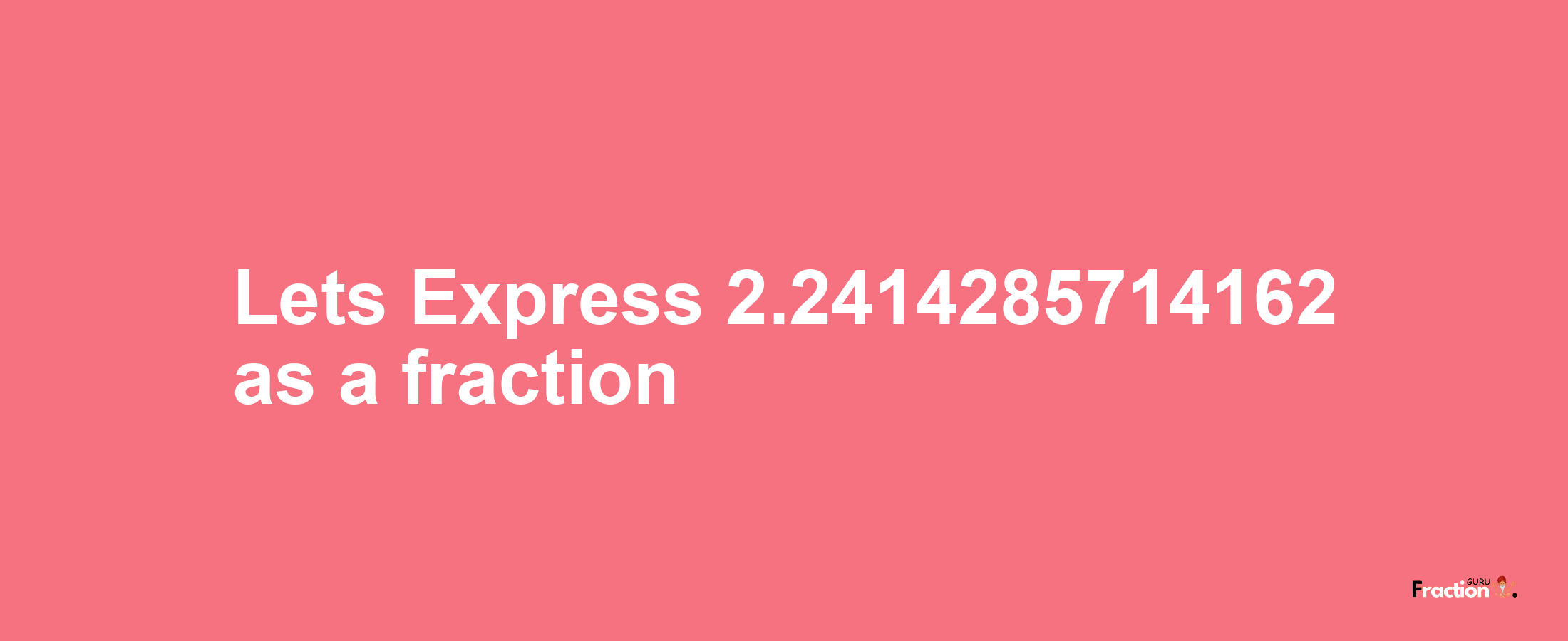 Lets Express 2.2414285714162 as afraction